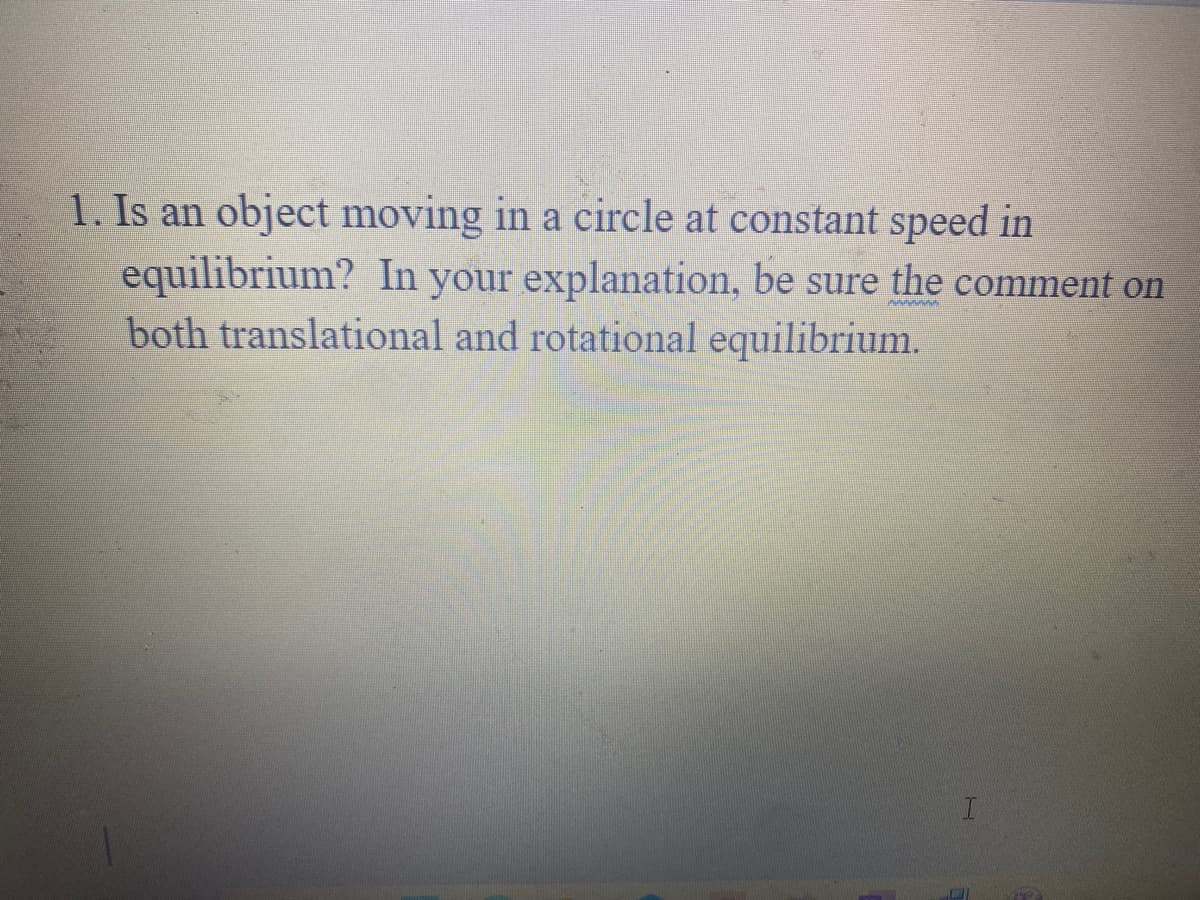 1. Is an object moving in a circle at constant speed in
equilibrium? In your explanation, be sure the comment on
both translational and rotational equilibrium.
