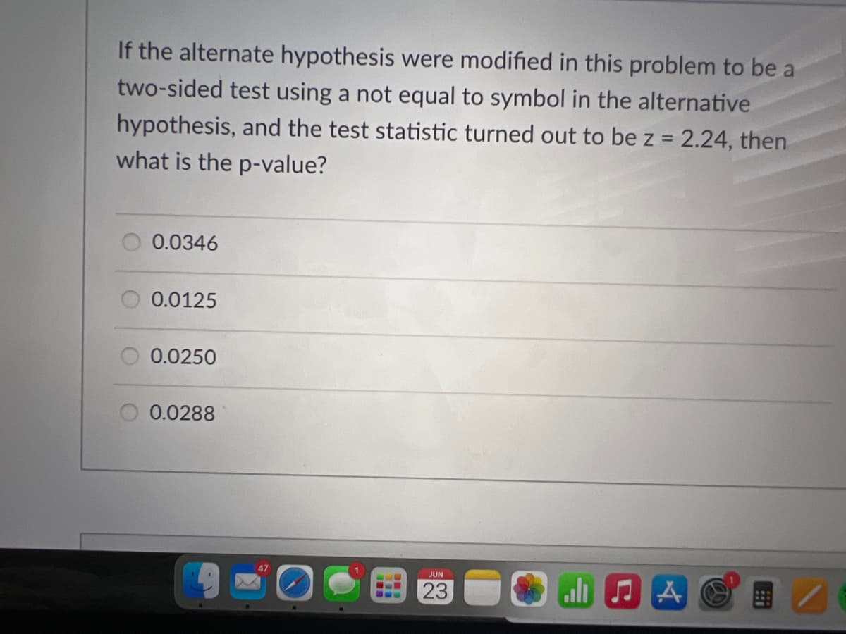 If the alternate hypothesis were modified in this problem to be a
two-sided test using a not equal to symbol in the alternative
hypothesis, and the test statistic turned out to be z = 2.24, then
what is the p-value?
0.0346
0.0125
0.0250
0.0288
www
SL
JUN
23
all A