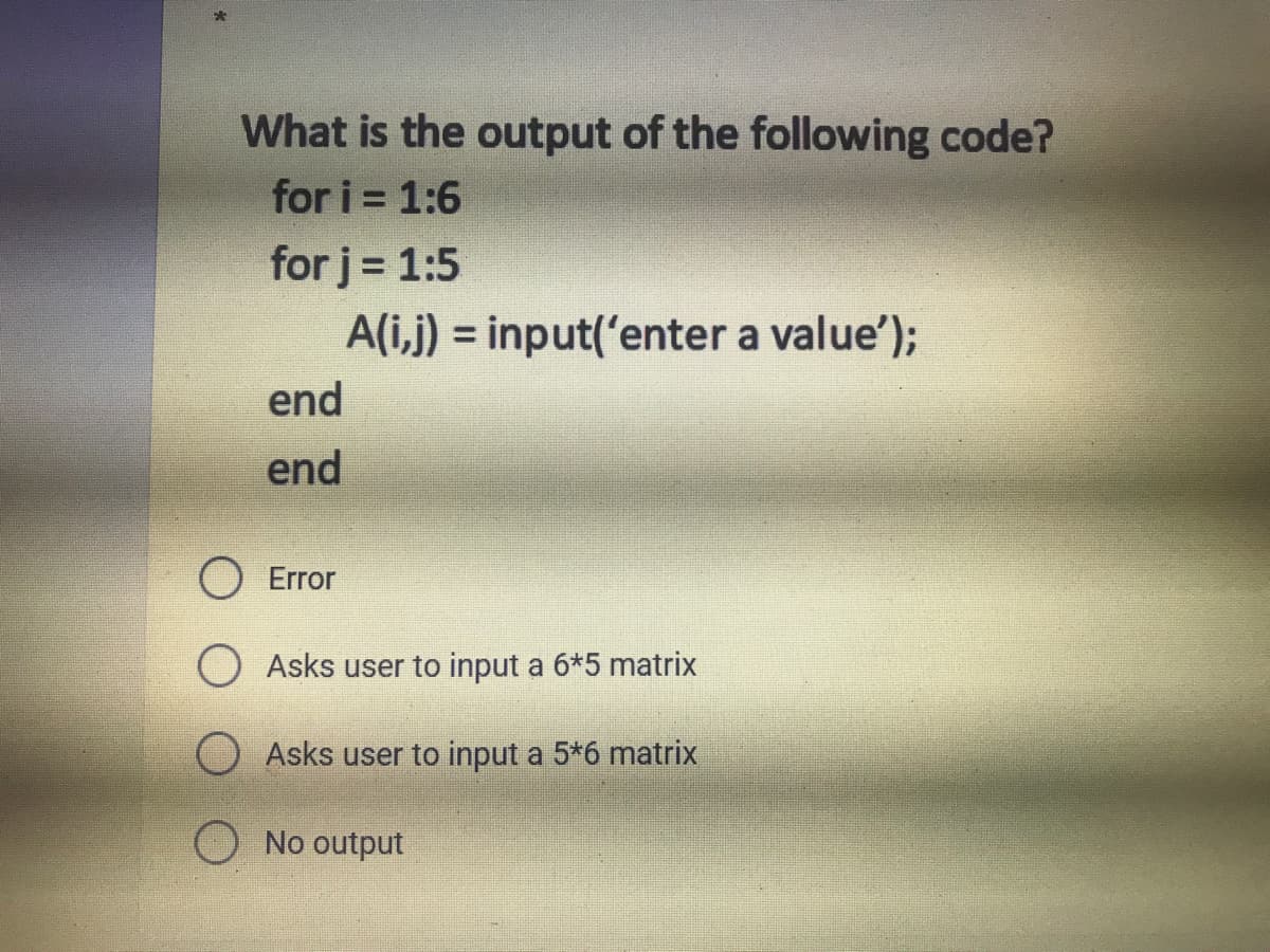What is the output of the following code?
for i 1:6
for j = 1:5
A(i,j) = input('enter a value');
%3D
end
end
O Error
O Asks user to input a 6*5 matrix
OAsks user to input a 5*6 matrix
No output

