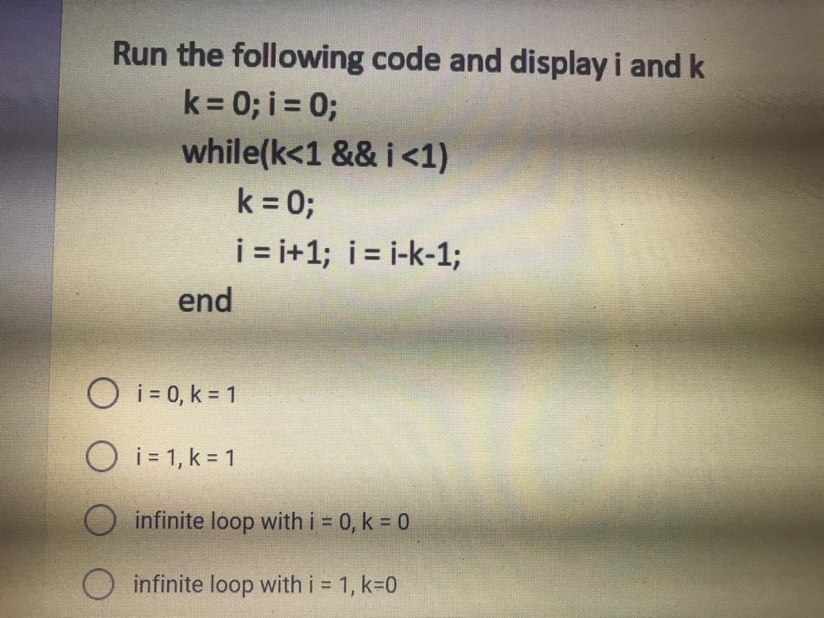 Run the following code and display i and k
k = 0; i = 0;
while(k<1 && i<1)
k = 0;
i = i+1; i= i-k-1;
end
O i= 0, k = 1
O i= 1, k = 1
infinite loop with i = 0, k = 0
infinite loop with i = 1, k=0
