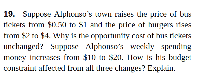 19. Suppose Alphonso's town raises the price of bus
tickets from $0.50 to $1 and the price of burgers rises
from $2 to $4. Why is the opportunity cost of bus tickets
unchanged? Suppose Alphonso's weekly spending
money increases from $10 to $20. How is his budget
constraint affected from all three changes? Explain.
