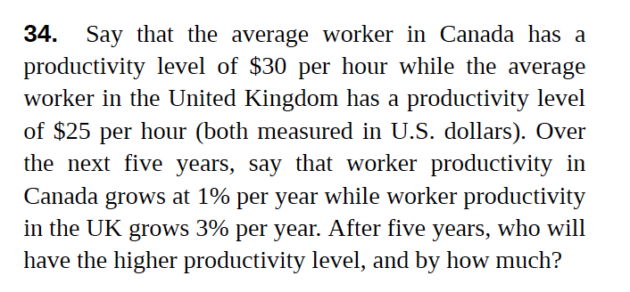 Say that the average worker in Canada has a
productivity level of $30 per hour while the average
worker in the United Kingdom has a productivity level
34.
of $25 per hour (both measured in U.S. dollars). Over
the next five years, say that worker productivity in
Canada grows at 1% per year while worker productivity
in the UK grows 3% per year. After five years, who will
have the higher productivity level, and by how much?

