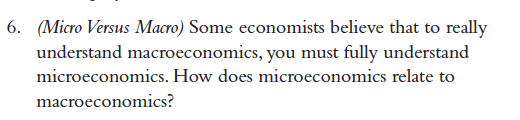 (Micro Versus Macro) Some economists believe that to really
understand macroeconomics, you must fully understand
microeconomics. How does microeconomics relate to
macroeconomics?
