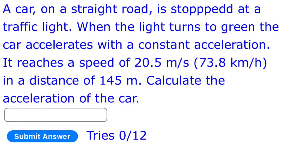 A car, on a straight road, is stopppedd at a
traffic light. When the light turns to green the
car accelerates with a constant acceleration.
It reaches a speed of 20.5 m/s (73.8 km/h)
in a distance of 145 m. Calculate the
acceleration of the car.
Submit Answer
Tries 0/12