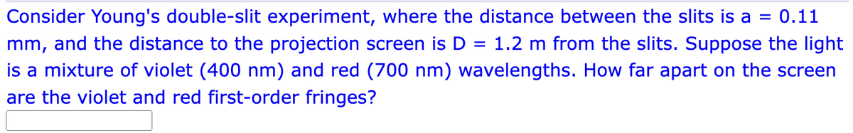Consider Young's double-slit experiment, where the distance between the slits is a = 0.11
mm, and the distance to the projection screen is D = 1.2 m from the slits. Suppose the light
is a mixture of violet (400 nm) and red (700 nm) wavelengths. How far apart on the screen
are the violet and red first-order fringes?