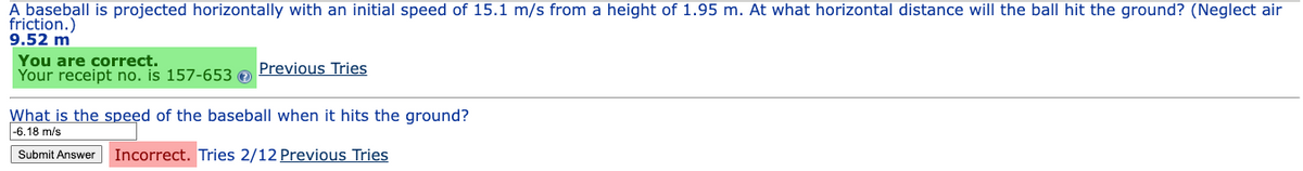 A baseball is projected horizontally with an initial speed of 15.1 m/s from a height of 1.95 m. At what horizontal distance will the ball hit the ground? (Neglect air
friction.)
9.52 m
You are correct.
Your receipt no. is 157-653 >
Previous Tries
What is the speed of the baseball when it hits the ground?
-6.18 m/s
Submit Answer Incorrect. Tries 2/12 Previous Tries