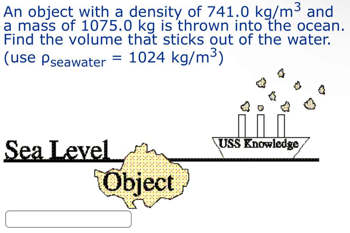 An object with a density of 741.0 kg/m³ and
a mass of 1075.0 kg is thrown into the ocean.
Find the volume that sticks out of the water.
(use Pseawater = 1024 kg/m³)
Sea Level
Object
USS Knowledge,