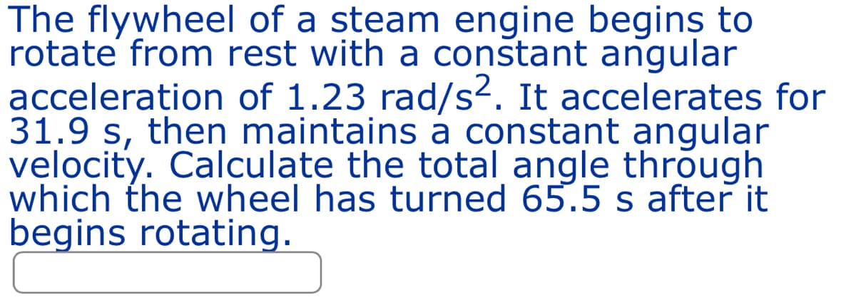 The flywheel of a steam engine begins to
rotate from rest with a constant angular
acceleration of 1.23 rad/s². It accelerates for
31.9 s, then maintains a constant angular
velocity. Calculate the total angle through
which the wheel has turned 65.5 s after it
begins rotating.