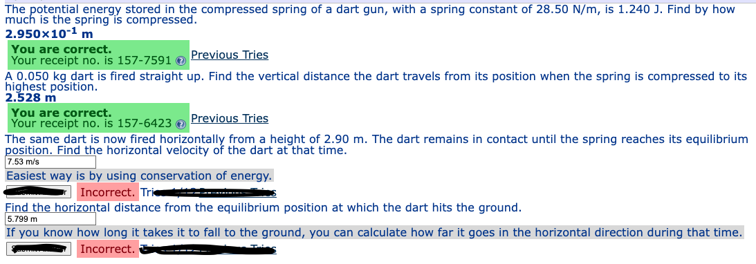 The potential energy stored in the compressed spring of a dart gun, with a spring constant of 28.50 N/m, is 1.240 J. Find by how
much is the spring is compressed.
2.950x10-¹ m
You are correct.
Your receipt no. is 157-7591
Previous Tries
A 0.050 kg dart is fired straight up. Find the vertical distance the dart travels from its position when the spring is compressed to its
highest position.
2.528 m
You are correct.
Your receipt no. is 157-6423 →
Previous Tries
The same dart is now fired horizontally from a height of 2.90 m. The dart remains in contact until the spring reaches its equilibrium
position. Find the horizontal velocity of the dart at that time.
7.53 m/s
Easiest way is by using conservation of energy.
Incorrect. Trie...
Find the horizontal distance from the equilibrium position at which the dart hits the ground.
5.799 m
If you know how long it takes it to fall to the ground, you can calculate how far it goes in the horizontal direction during that time.
Incorrect.