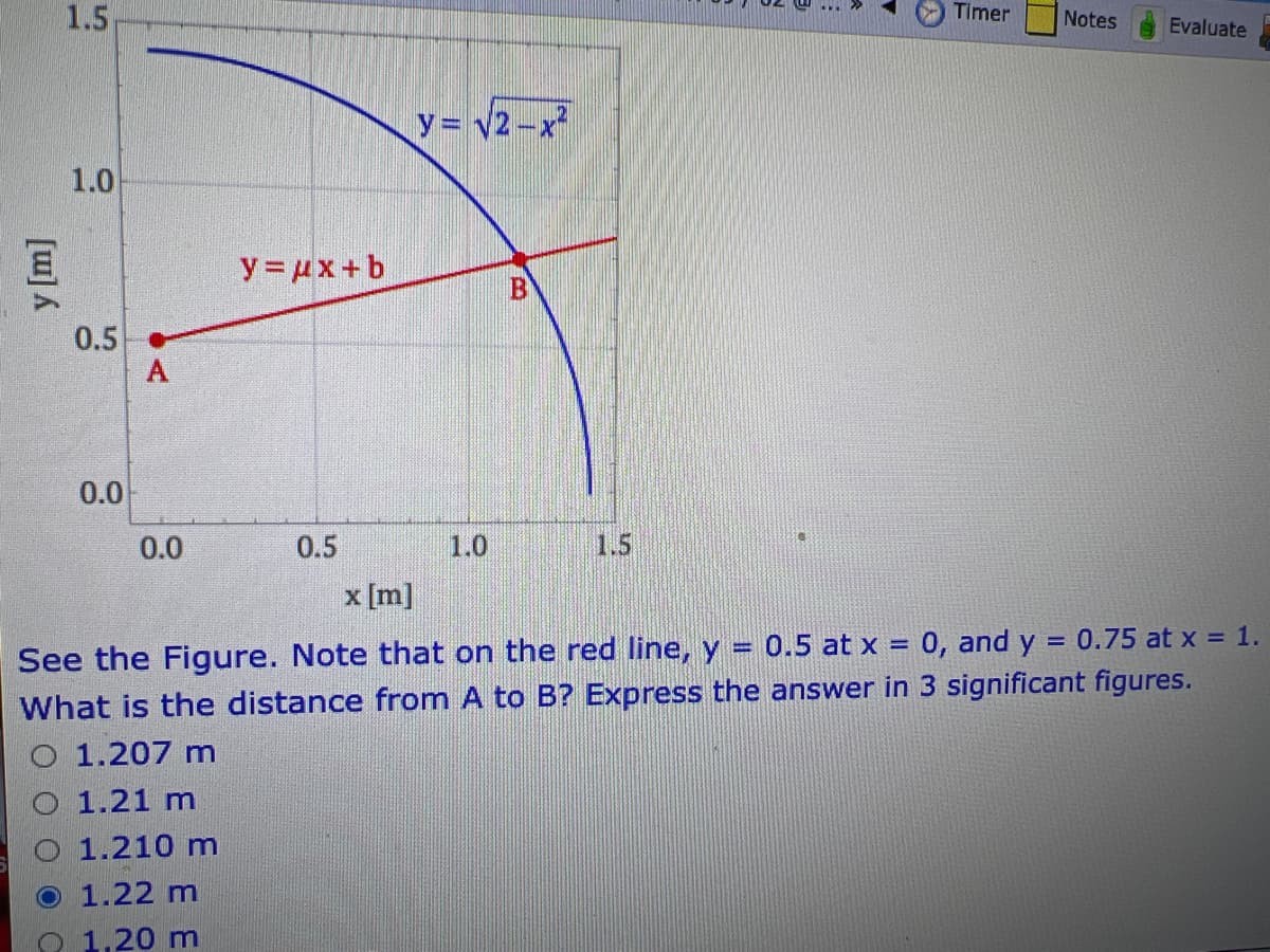 y [m]
1.5
1.0
0.5
0.0
A
0.0
y = μx+b
0.5
y = √2-x²
1.0
B
Timer
Notes
Evaluate
x [m]
=
0.75 at x = 1.
See the Figure. Note that on the red line, y = 0.5 at x = 0, and y
What is the distance from A to B? Express the answer in 3 significant figures.
1.207 m
1.21 m
O 1.210 m
1.22 m
1,20 m