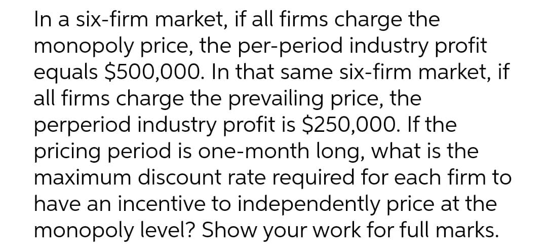 In a six-firm market, if all firms charge the
monopoly price, the per-period industry profit
equals $500,000. In that same six-firm market, if
all firms charge the prevailing price, the
perperiod industry profit is $250,000. If the
pricing period is one-month long, what is the
maximum discount rate required for each firm to
have an incentive to independently price at the
monopoly level? Show your work for full marks.