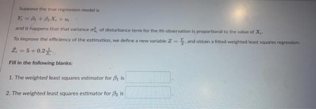 Suppose the true regression model is
Y-B₁ + B₂X₁ +
and it happens that that variance of, of disturbance term for the ith observation is proportional to the value of X..
To improve the efficiency of the estimation, we define a new variable 2. and obtain a fitted weighted least squares regression:
2₁ = 5 +0.2
Fill in the following blanks:
1. The weighted least squares estimator for B₁ is
2. The weighted least squares estimator for ₂ is