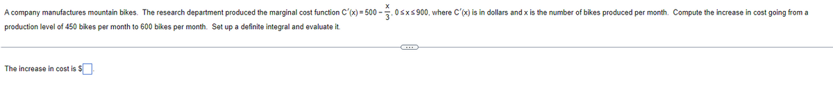 A company manufactures mountain bikes. The research department produced the marginal cost function C'(x)=500-3, 0≤x≤ 900, where C'(x) is in dollars and x is the number of bikes produced per month. Compute the increase in cost going from a
production level of 450 bikes per month to 600 bikes per month. Set up a definite integral and evaluate it.
←
The increase in cost is $