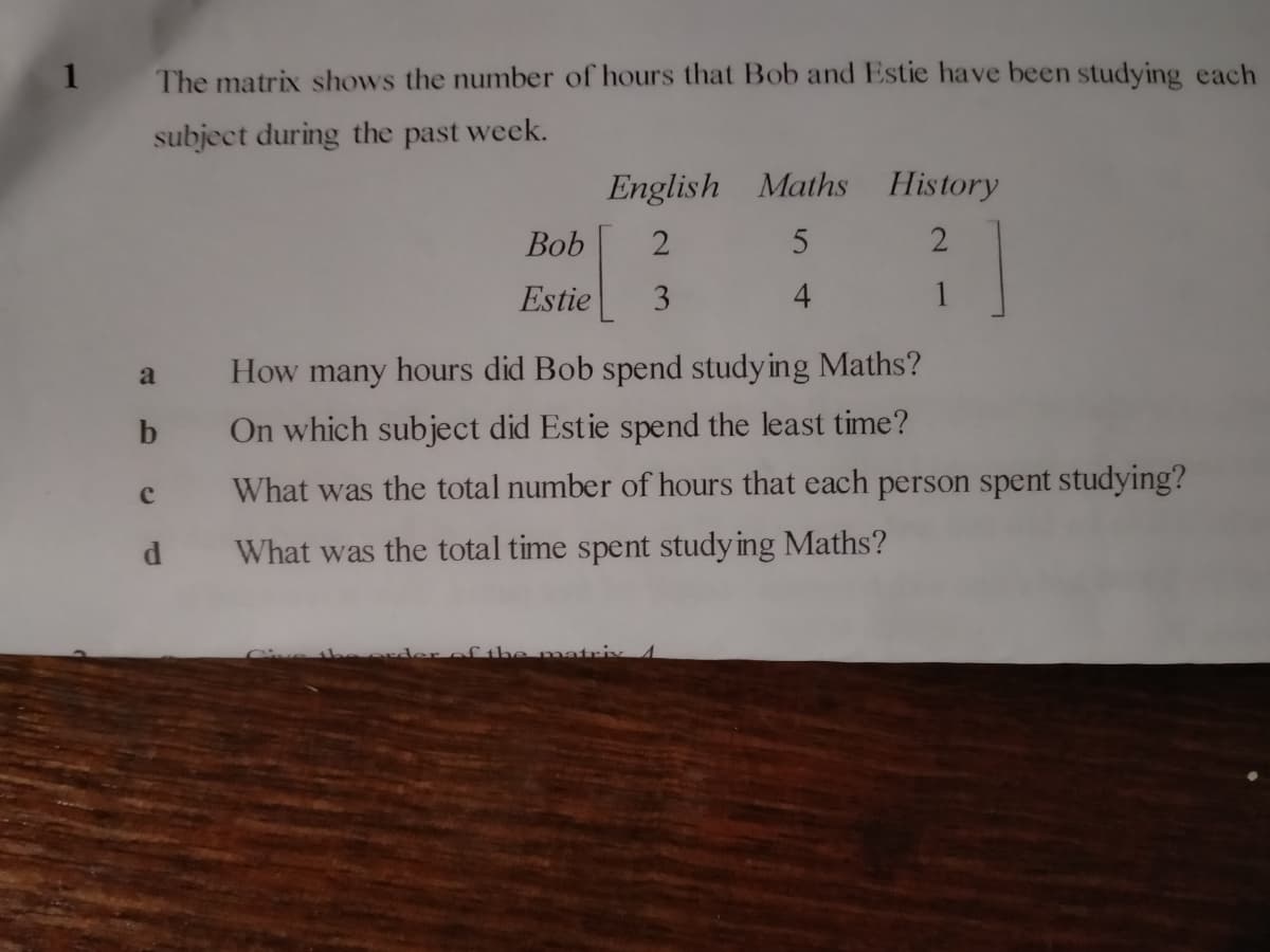 1 The matrix shows the number of hours that Bob and Estie have been studying each
subject during the past week.
a
b
с
d
Bob
Estie
English Maths
2
5
3
4
History
2
1
How many hours did Bob spend studying Maths?
On which subject did Estie spend the least time?
What was the total number of hours that each person spent studying?
What was the total time spent studying Maths?
matrix