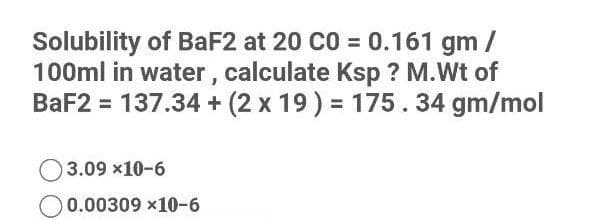 Solubility of BaF2 at 20 CO = 0.161 gm /
100ml in water , calculate Ksp ? M.Wt of
BaF2 = 137.34 + (2 x 19) = 175.34 gm/mol
3.09 x10-6
0.00309 x10-6
