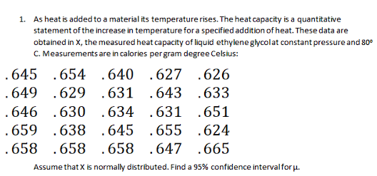 1. As heat is added to a material its temperature rises. The heat capacity is a quantitative
statement of the increase in temperature for a specified addition of heat. These data are
obtalned in X, the measured heat capacity of liquid ethylene glycolat constant pressure and 80°
C. Measurements are in calories pergram degree Celsius:
.645 .654 .640 .627 .626
.649 .629 .631 .643 .633
.646 .630 .634 .631 .651
.659 .638 .645 .655 .624
.658 .658 .658 .647 .665
Assume that X is normally distributed. Find a 95% confidence intervalfor u.
