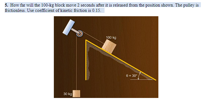5. How far will the 100-kg block move 2 seconds after it is released from the position shown. The pulley is
frictionless. Use coefficient of kinetic friction is 0.15.
100 kg
8 = 30°
30 kg
