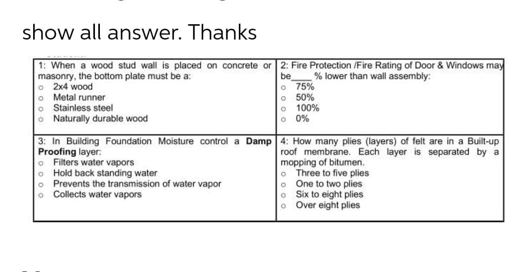 show all answer. Thanks
1: When a wood stud wall is placed on concrete or | 2: Fire Protection /Fire Rating of Door & Windows may
masonry, the bottom plate must be a:
2x4 wood
Metal runner
Stainless steel
be
75%
50%
100%
0%
% lower than wall assembly:
Naturally durable wood
3: In Building Foundation Moisture control a Damp 4: How many plies (layers) of felt are in a Built-up
Proofing layer:
o Filters water vapors
Hold back standing water
Prevents the transmission of water vapor
Collects water vapors
roof membrane. Each layer is separated by a
mopping of bitumen.
Three to five plies
One to two plies
Six to eight plies
Over eight plies
o o o o
