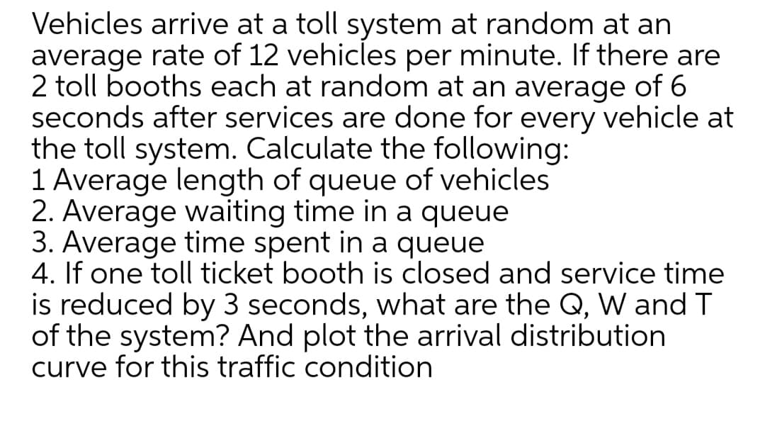 Vehicles arrive at a toll system at random at an
average rate of 12 vehicles per minute. If there are
2 toll booths each at random at an average of 6
seconds after services are done for every vehicle at
the toll system. Calculate the following:
1 Average length of queue of vehicles
2. Average waiting time in a queue
3. Average time spent in a queue
4. If one toll ticket booth is closed and service time
is reduced by 3 seconds, what are the Q, W and T
of the system? And plot the arrival distribution
curve for this traffic condition
