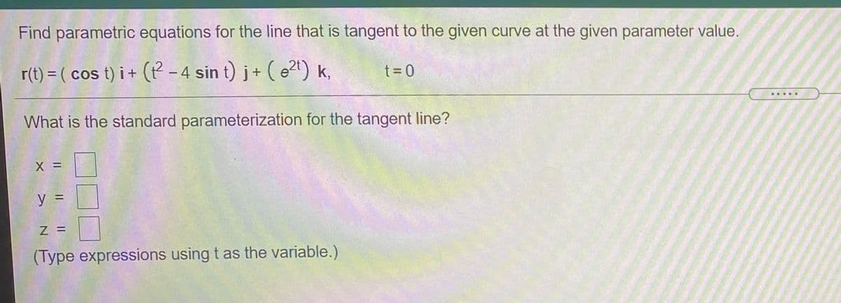 Find parametric equations for the line that is tangent to the given curve at the given parameter value.
r(t) = ( cos t) i+ (P - 4 sin t) j+ ( e2t) k,
t=0
... .
What is the standard parameterization for the tangent line?
y =
Z =
(Type expressions using t as the variable.)
