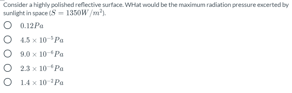 Consider a highly polished reflective surface. WHat would be the maximum radiation pressure excerted by
sunlight in space (S =
1350W /m²).
O 0.12PA
4.5 × 10–5 Pa
9.0 × 10–6Pa
2.3 x 10-6 Pa
O 1.4 x 10-² Pa
