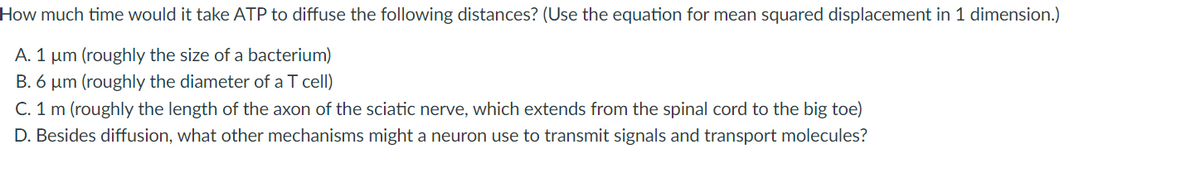How much time would it take ATP to diffuse the following distances? (Use the equation for mean squared displacement in 1 dimension.)
A. 1 µm (roughly the size of a bacterium)
B. 6 µm (roughly the diameter of a T cell)
C. 1 m (roughly the length of the axon of the sciatic nerve, which extends from the spinal cord to the big toe)
D. Besides diffusion, what other mechanisms might a neuron use to transmit signals and transport molecules?
