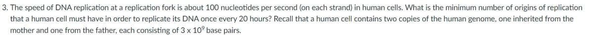 3. The speed of DNA replication at a replication fork is about 100 nucleotides per second (on each strand) in human cells. What is the minimum number of origins of replication
that a human cell must have in order to replicate its DNA once every 20 hours? Recall that a human cell contains two copies of the human genome, one inherited from the
mother and one from the father, each consisting of 3 x 10° base pairs.
