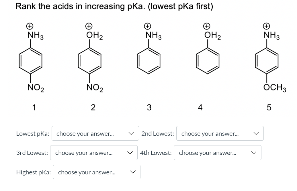 Rank the acids in increasing pKa. (lowest pKa first)
+)
+)
+)
NH3
OH2
NH3
OH2
NH3
NO2
NO2
ÓCH3
1
2
3
5
Lowest pKa: choose your answer...
2nd Lowest:
choose your answer...
3rd Lowest:
choose your answer...
4th Lowest:
choose your answer...
Highest pKa:
choose your answer...
LO
