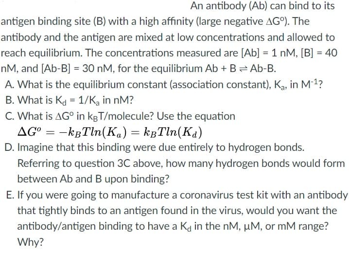 An antibody (Ab) can bind to its
antigen binding site (B) with a high affinity (large negative AGO). The
antibody and the antigen are mixed at low concentrations and allowed to
reach equilibrium. The concentrations measured are [Ab] = 1 nM, [B] = 40
%3D
nM, and [Ab-B] = 30 nM, for the equilibrium Ab + B= Ab-B.
A. What is the equilibrium constant (association constant), Ką, in M1?
B. What is Kd = 1/K, in nM?
C. What is AG° in kgT/molecule? Use the equation
AG° = -kgTln(Ka) = kgTln(Ka)
D. Imagine that this binding were due entirely to hydrogen bonds.
Referring to question 3C above, how many hydrogen bonds would form
between Ab and B upon binding?
E. If you were going to manufacture a coronavirus test kit with an antibody
that tightly binds to an antigen found in the virus, would you want the
antibody/antigen binding to have a Ka in the nM, µM, or mM range?
Why?
