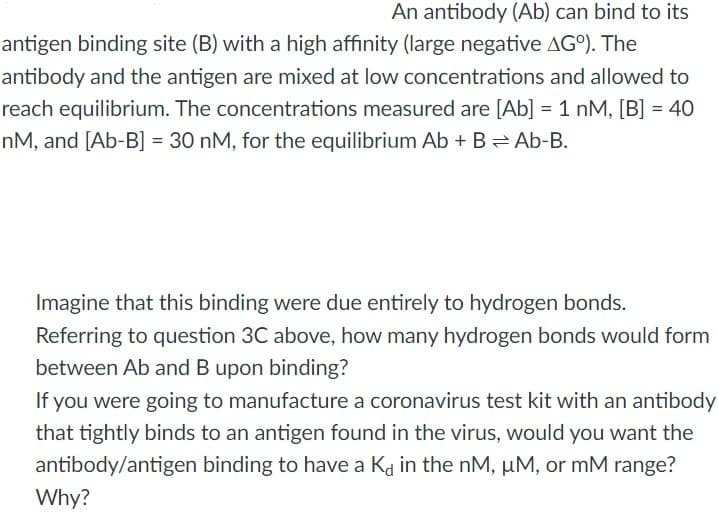 An antibody (Ab) can bind to its
antigen binding site (B) with a high affinity (large negative AGO). The
antibody and the antigen are mixed at low concentrations and allowed to
reach equilibrium. The concentrations measured are [Ab] = 1 nM, [B] = 40
nM, and [Ab-B] = 30 nM, for the equilibrium Ab + B= Ab-B.
Imagine that this binding were due entirely to hydrogen bonds.
Referring to question 3C above, how many hydrogen bonds would form
between Ab and B upon binding?
If you were going to manufacture a coronavirus test kit with an antibody
that tightly binds to an antigen found in the virus, would you want the
antibody/antigen binding to have a Ka in the nM, µM, or mM range?
Why?
