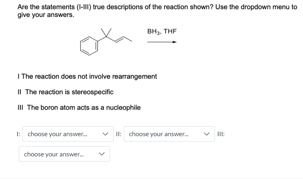 Are the statements (I-III) true descriptions of the reaction shown? Use the dropdown menu to
give your answers.
BH3, THF
I The reaction does not involve rearrangement
IL The reaction is stereospecific
III The boron atom acts as a nucleophile
I:
choose your answer...
II: choose your answer...
II:
choose your answer...
