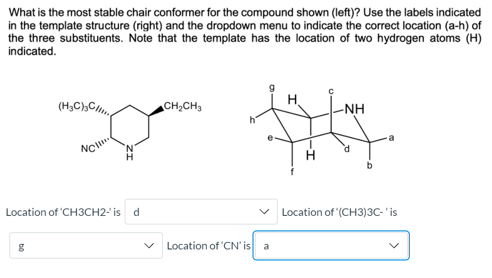 What is the most stable chair conformer for the compound shown (left)? Use the labels indicated
in the template structure (right) and the dropdown menu to indicate the correct location (a-h) of
the three substituents. Note that the template has the location of two hydrogen atoms (H)
indicated.
H.
(H3C);C/I.
CH2CH3
-NH
hi
a
Location of 'CH3CH2- is
d.
Location of (CH3)3C- ' is
g
Location of 'CN' is
