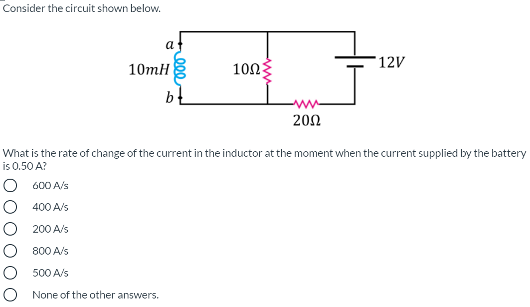 Consider the circuit shown below.
а
12V
10тН
10Ω
b-
200
What is the rate of change of the current in the inductor at the moment when the current supplied by the battery
is 0.50 A?
600 A/s
400 A/s
200 A/s
800 A/s
500 A/s
O None of the other answers.
