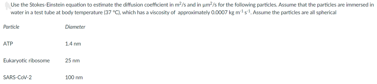 Use the Stokes-Einstein equation to estimate the diffusion coefficient in m2/s and in um?/s for the following particles. Assume that the particles are immersed in
water in a test tube at body temperature (37 °C), which has a viscosity of approximately 0.0007 kg m1 s1. Assume the particles are all spherical
Particle
Diameter
ATP
1.4 nm
Eukaryotic ribosome
25 nm
SARS-COV-2
100 nm
