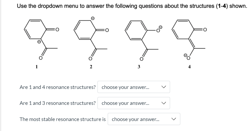 Use the dropdown menu to answer the following questions about the structures (1-4) shown.
1
2
3
Are 1 and 4 resonance structures?
choose your answer...
Are 1 and 3 resonance structures?
choose your answer...
The most stable resonance structure is
choose your answer...
