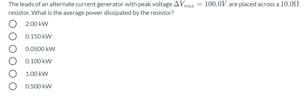 The leads of an alternate current generator with peak voltage AVmax = 100.0V are placed across a 10.02
resistor. What is the average power dissipated by the resistor?
2.00 kW
0.150 kW
0.0500 kW
0.100 kW
1.00 kW
0.500 kW

