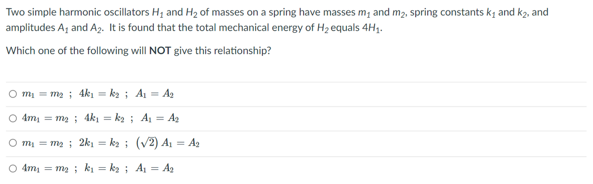 Two simple harmonic oscillators H1 and H2 of masses on a spring have masses m1 and m2, spring constants k, and k2, and
amplitudes A1 and A2. It is found that the total mechanical energy of H2 equals 4H1.
Which one of the following will NOT give this relationship?
O mị = m2 ; 4k1 = k2 ; A1 = A2
O 4m1 = m2 ; 4k1 = k2 ; A1
= A2
O mi = m2 ; 2k1 = k2 ; (v2) A1 = A2
O 4m1 = m2 ; ki = k2 ; Aı = A2

