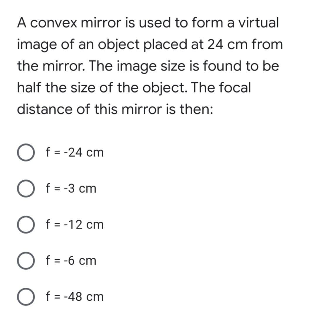 A convex mirror is used to form a virtual
image of an object placed at 24 cm from
the mirror. The image size is found to be
half the size of the object. The focal
distance of this mirror is then:
O f = -24 cm
f = -3 cm
O f = -12 cm
O f = -6 cm
O f= -48 cm
%3D
