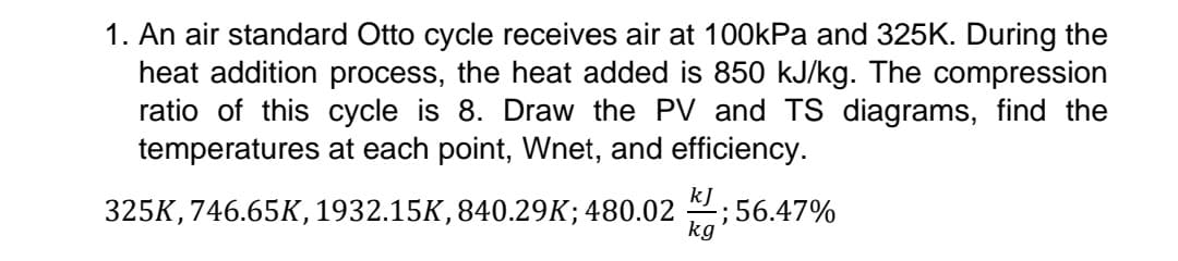 1. An air standard Otto cycle receives air at 100kPa and 325K. During the
heat addition process, the heat added is 850 kJ/kg. The compression
ratio of this cycle is 8. Draw the PV and TS diagrams, find the
temperatures at each point, Wnet, and efficiency.
kJ
325K, 746.65K, 1932.15K, 840.29K; 480.02
-; 56.47%
kg