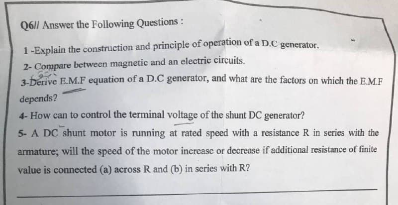 Q6|| Answer the Following Questions:
1-Explain the construction and principle of operation of a D.C generator.
2- Compare between magnetic and an electric circuits.
3bérive E.M.F equation of a D.C generator, and what are the factors on which the E.M.F
depends?
4- How can to control the terminal voltage of the shunt DC generator?
5- A DC shunt motor is running at rated speed with a resistance R in series with the
armature; will the speed of the motor increase or decrease if additional resistance of finite
value is connected (a) across R and (b) in series with R?

