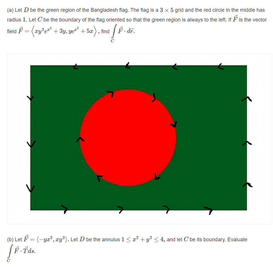 (a) Let D be the green region of the Bangladesh flag. The flag is a 3 x 5 grid and the red circle in the middle has
radius 1. Let C be the boundary of the flag oriented so that the green region is always to the left. If F is the vector
field F = (zy?e=* + 3y, ye²
ye" + 5x
find / F. dr.
(b) Let F = (-yx², xy?). Let D be the annulus 1 < x² + y? < 4, and let C be its boundary. Evaluate
|F. Tds.
