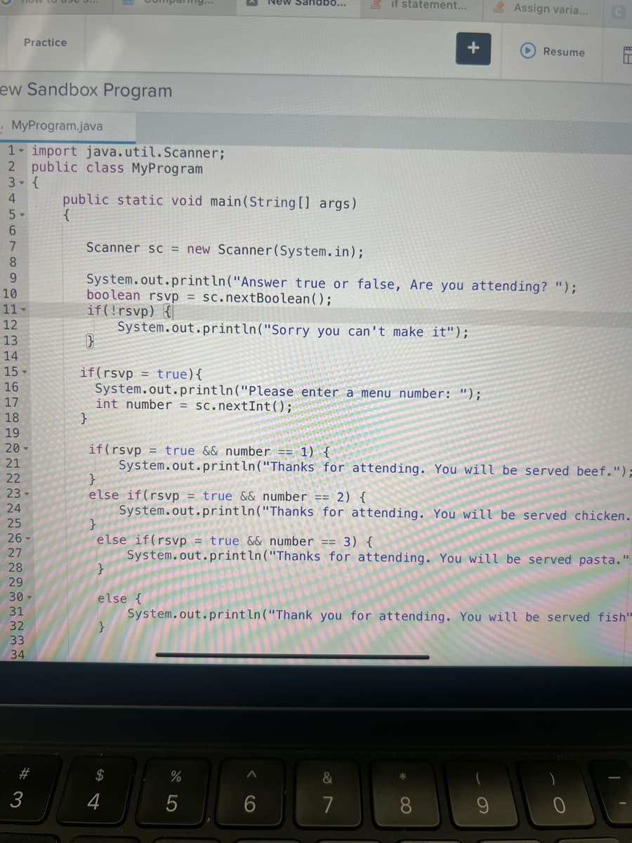 Practice
ew Sandbox Program
MyProgram.java
1 import java.util.Scanner;
2 public class MyProgram
3- {
4
5-
6
7
8
9
10
11
12
13
14
15-
16
17
18
19
20-
21
22
23-
24
25
26
27
28
29
30
31
32
33
34
#3
3
public static void main(String[] args)
}
mig...
}
if(rsvp = true){
System.out.println("Please enter a menu number: ");
int number = sc.nextInt ();
}
else {
}
Scanner sc = new Scanner(System.in);
System.out.println("Answer true or false, Are you attending? ");
boolean rsvp = sc.nextBoolean();
if(!rsvp) {
System.out.println("Sorry you can't make it");
$
4
New Sandbo...
if (rsvp = true && number == 1) {
System.out.println("Thanks for attending. You will be served beef.")=
do LO
}
else if(rsvp = true && number == 2) {
}
System.out.println("Thanks for attending. You will be served chicken.
else if(rsvp = true && number == 3) {
System.out.println("Thanks for attending. You will be served pasta.".
%
if statement...
5
+
6
Assign varia...
System.out.println("Thank you for attending. You will be served fish"
&
7
Resume
8
C