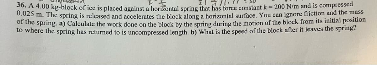 36. A 4.00 kg-block of ice is placed against a horizontal spring that has force constant k = 200 N/m and is compressed
0.025 m. The spring is released and accelerates the block along a horizontal surface. You can ignore friction and the mass
of the spring. a) Calculate the work done on the block by the spring during the motion of the block from its initial position
to where the spring has returned to is uncompressed length. b) What is the speed of the block after it leaves the spring?