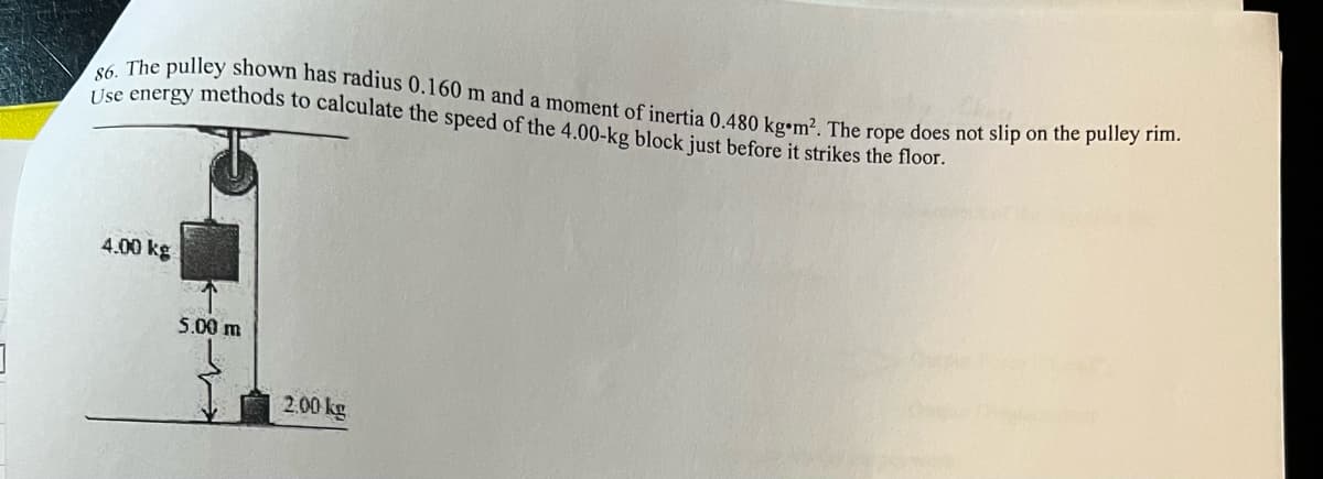 86. The pulley shown has radius 0.160 m and a moment of inertia 0.480 kg m². The rope does not slip on the pulley rim.
Use energy methods to calculate the speed of the 4.00-kg block just before it strikes the floor.
4.00 kg
5.00 m
2.00 kg