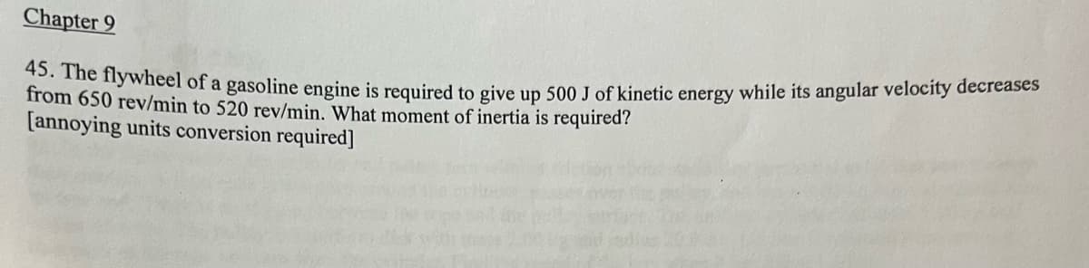 Chapter 9
45. The flywheel of a gasoline engine is required to give up 500 J of kinetic energy while its angular velocity decreases
from 650 rev/min to 520 rev/min. What moment of inertia is required?
[annoying units conversion required]