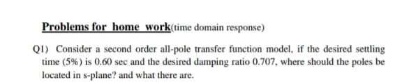 Problems for home work(time domain response)
QI) Consider a second order all-pole transfer function model, if the desired settling
time (5%) is 0.60 sec and the desired damping ratio 0.707, where should the poles be
located in s-plane? and what there are.
