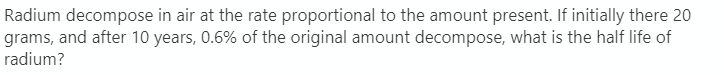 Radium decompose in air at the rate proportional to the amount present. If initially there 20
grams, and after 10 years, 0.6% of the original amount decompose, what is the half life of
radium?
