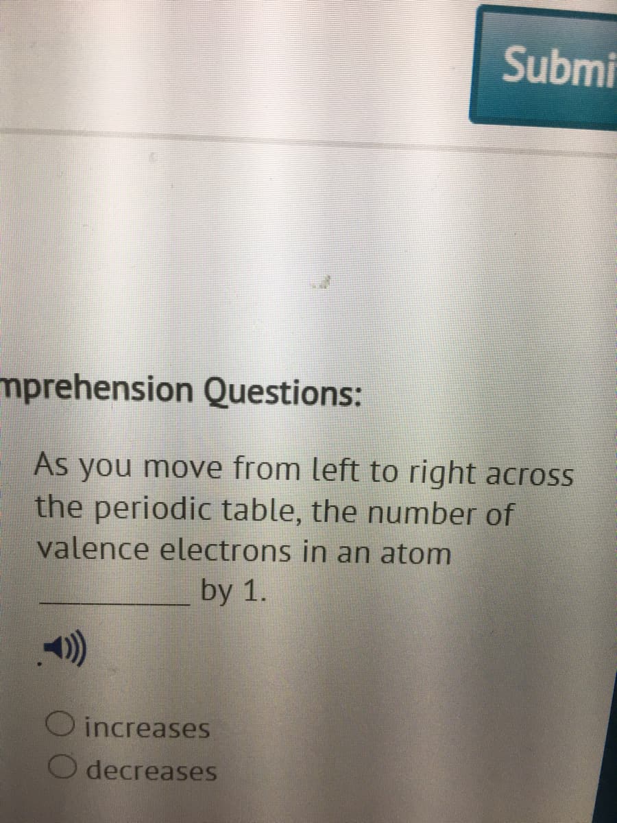 Submi
mprehension Questions:
As you move from left to right across
the periodic table, the number of
valence electrons in an atom
by 1.
O increases
O decreases
