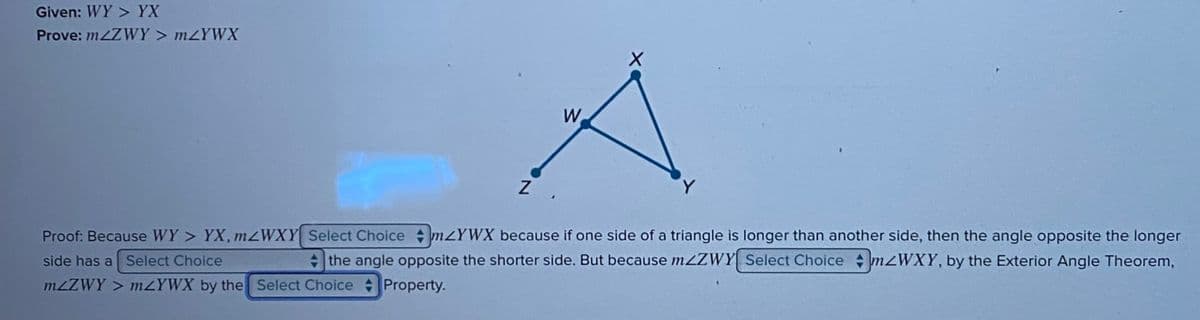 Given: WY> YX
Prove: m2Z WY>m<YWX
Z
W
X
Y
Proof: Because WY > YX, m<WXY Select Choice mYWX because if one side of a triangle is longer than another side, then the angle opposite the longer
side has a Select Choice
the angle opposite the shorter side. But because mZZWY Select Choice mzWXY, by the Exterior Angle Theorem,
mzZWY> mzYWX by the Select Choice Property.