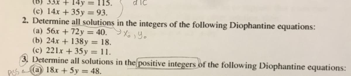 (b) 33x + 14y 115.
d ic
(c) 14x +35y = 93.
2. Determine all solutions in the integers of the following Diophantine equations:
(a) 56x + 72y = 40. 9 XY.
(b) 24x + 138y
(c) 221x +35y = 11.
3. Determine all solutions in the positive integers of the following Diophantine equations:
18x + 5y = 48.
18.
%3D
ASS
